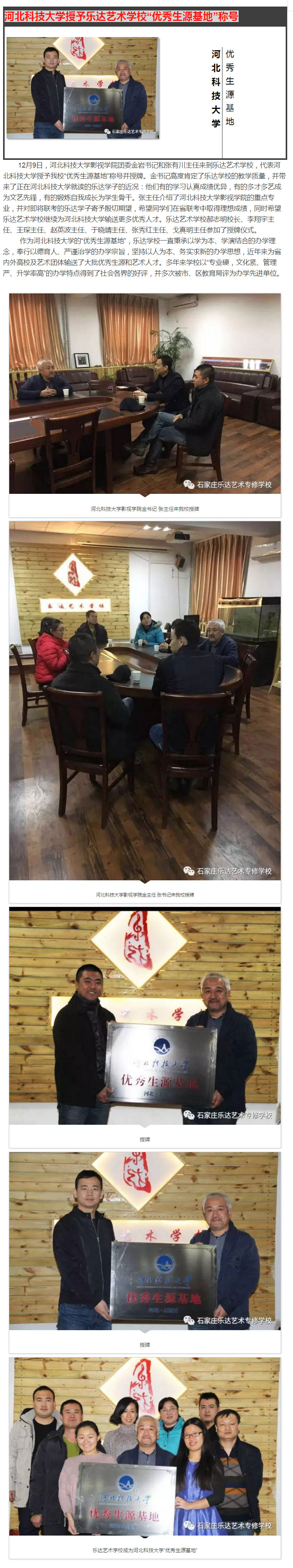  12月9日，河北科技大学影视学院团委金岩书记和张有川主任来到乐达艺术学校，代表河北科技大学授予我校“优秀生源基地”称号并授牌。金书记高度肯定了乐达学校的教学质量，并带来了正在河北科技大学就读的乐达学子的近况：他们有的学习认真成绩优异，有的多才多艺成为文艺先锋，有的锻炼自我成长为学生骨干。张主任介绍了河北科技大学影视学院的重点专业，并对即将联考的乐达学子寄予殷切期望，希望同学们在省联考中取得理想成绩，同时希望乐达艺术学校继续为河北科技大学输送更多优秀人才。乐达艺术学校郝志明校长、李翔宇主任、王琛主任、赵英